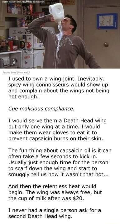 I used to own a wing joint Inevitably spicy wing connoisseurs would show up and complain about the wings not being hot enough Cue malicious compliance I would serve them a Death Head wing but only one wing at a time I would make them wear gloves to eat it to prevent capsaicin burns on their skin The fun thing about capsaicin oil is it can often take a few seconds to kick in Usually just enough tim