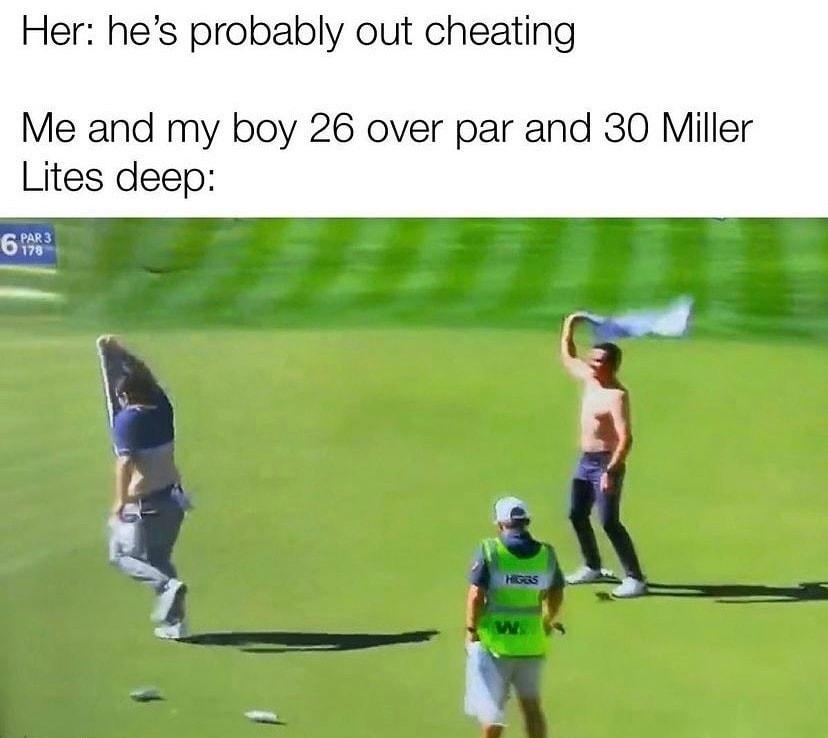Her hes probably out cheating Me and my boy 26 over par and 30 Miller Lites deep