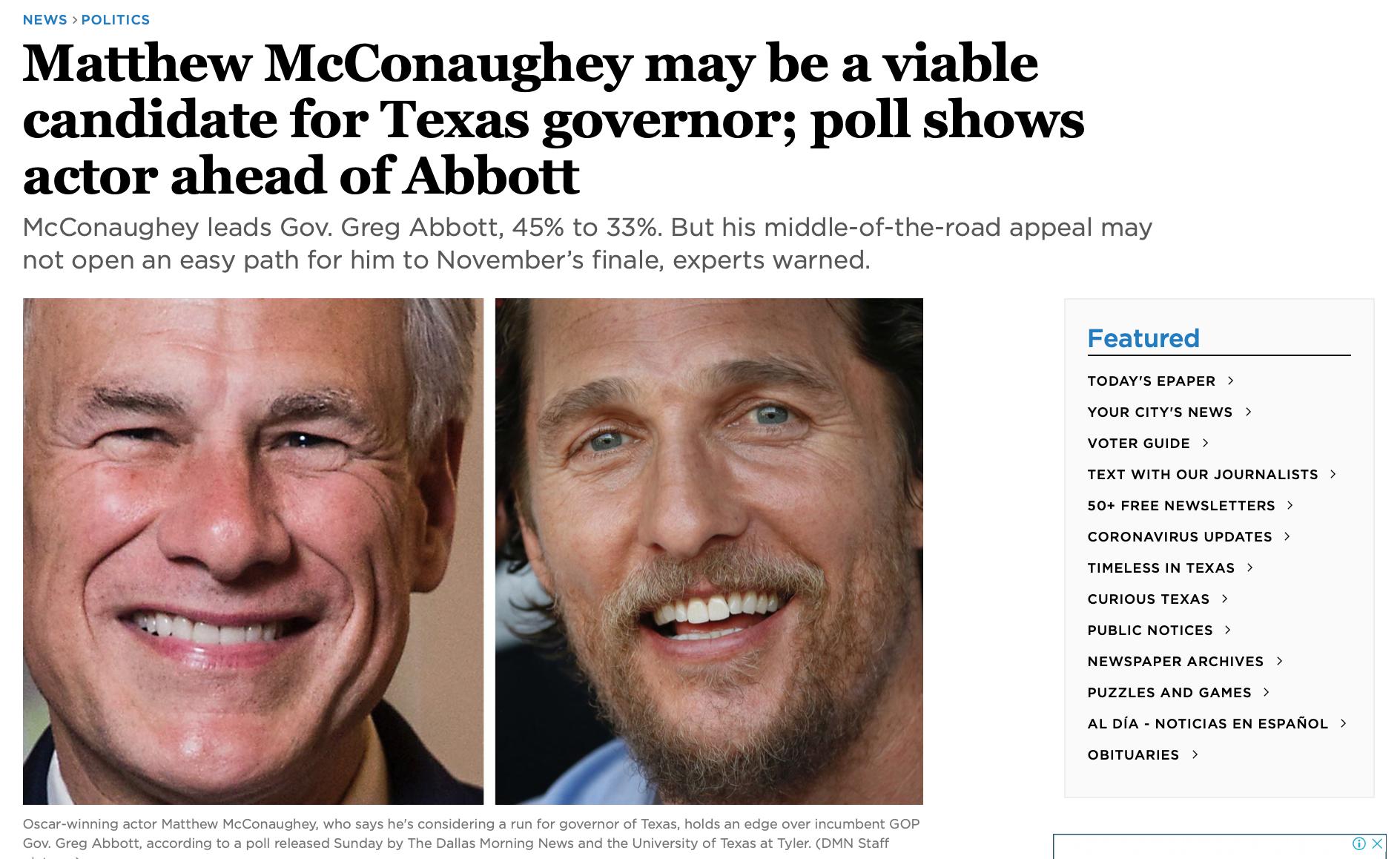 NEWS POLITICS Matthew McConaughey may be a viable candidate for Texas governor poll shows actor ahead of Abbott McConaughey leads Gov Greg Abbott 45 to 33 But his middle of the road appeal may not open an easy path for him to Novembers finale experts warned Featured TODAYS EPAPER YOUR CITYS NEWS VOTER GUIDE TEXT WITH OUR JOURNALISTS 50 FREE NEWSLETTERS CORONAVIRUS UPDATES TIMELESS IN TEXAS CURIOUS