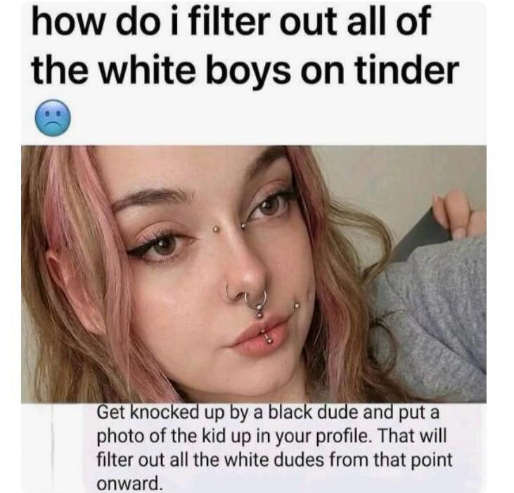how do i filter out all of the white boys on tinder 😞 Get knocked up by a black dude and put a photo of the kid up in your profile. That will filter out all the white dudes from that point onward.