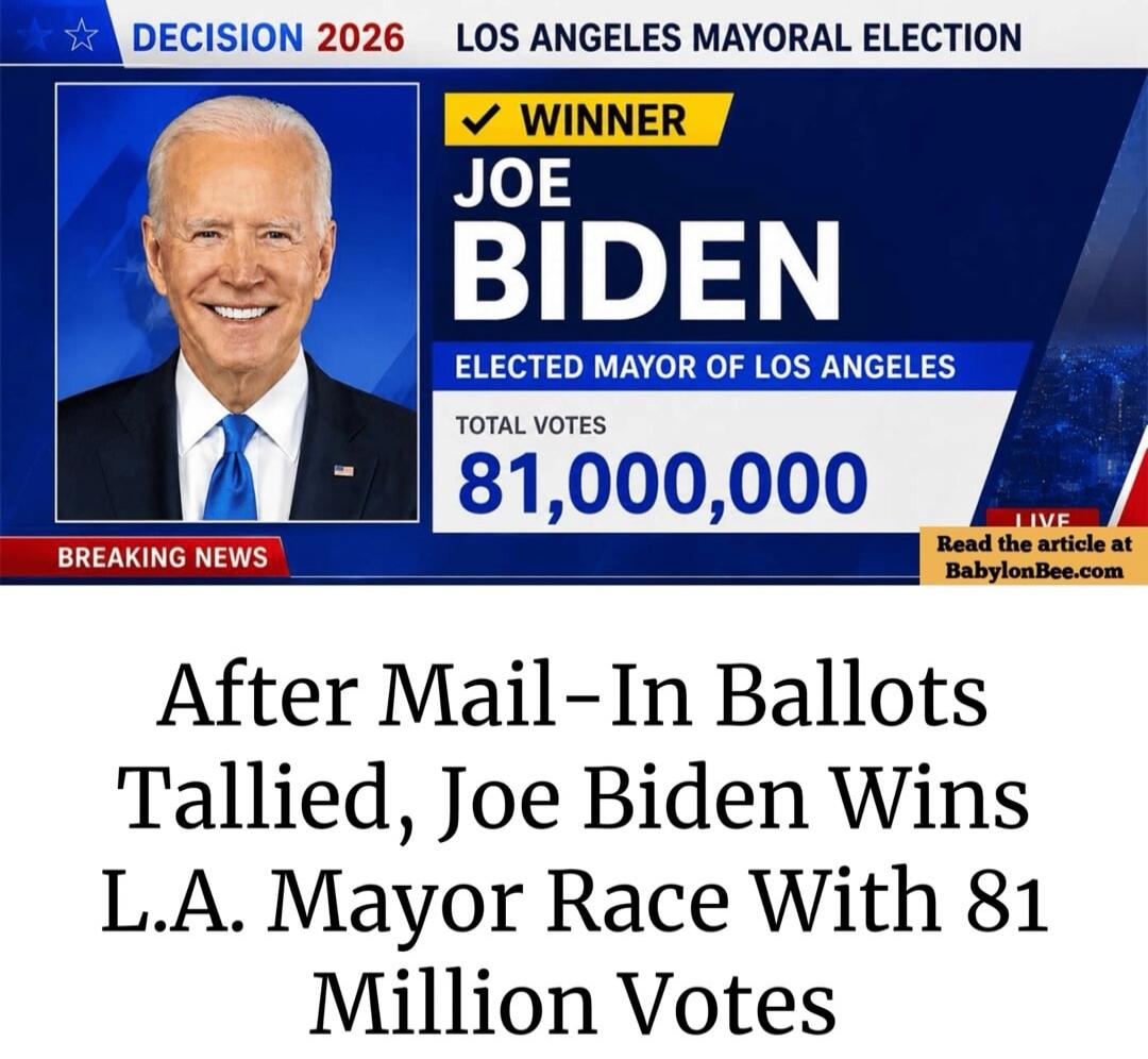 DECISION 2026 LOS ANGELES MAYORAL ELECTION WINNER JOE BIDEN ELECTED MAYOR OF LOS ANGELES TOTAL VOTES 81,000,000 BREAKING NEWS LIVE Read the article at BabylonBee.com After Mail-In Ballots Tallied, Joe Biden Wins L.A. Mayor Race With 81 Million Votes