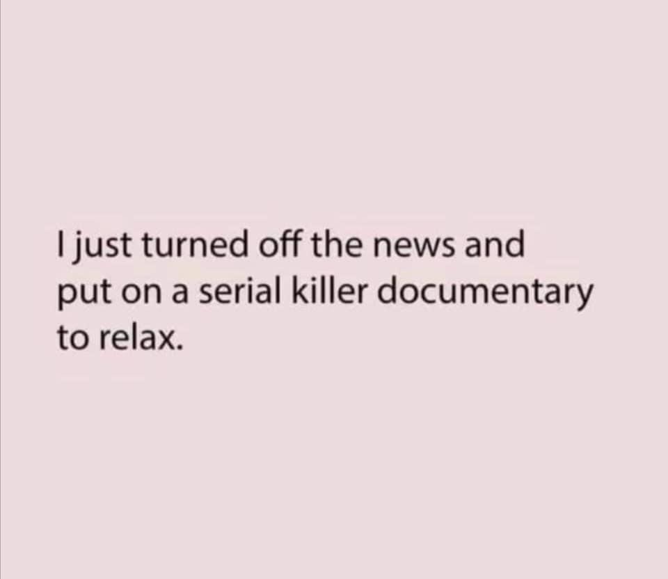 just turned off the news and put on a serial killer documentary to relax