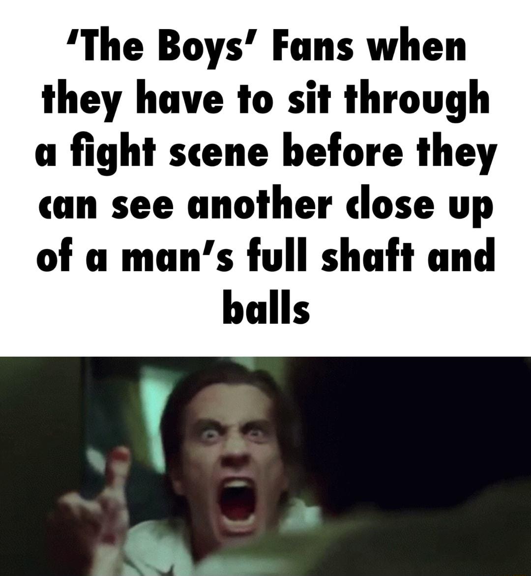 The Boys Funs when they have to sit through a fight scene before they cuan see another dose up of a mans full shaft and