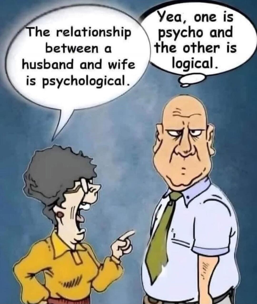 The relationship between a husband and wife is psychological.\nYea, one is psycho and the other is logical.