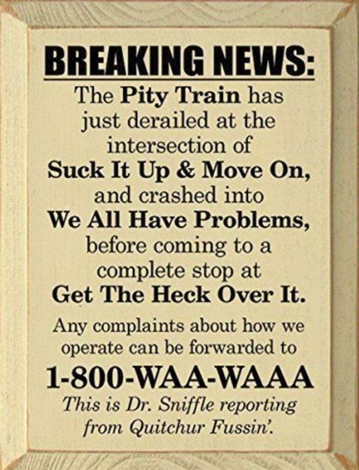 BREAKING NEWS The Pity Train has just derailed at the intersection of Suck It Up Move On and crashed into We All Have Problems before coming to a complete stop at Get The Heck Over It Any complaints about how we operate can be forwarded to 1 800 WAA WAAA This is Dr Sniffle reporting from Quitchur Fussin r