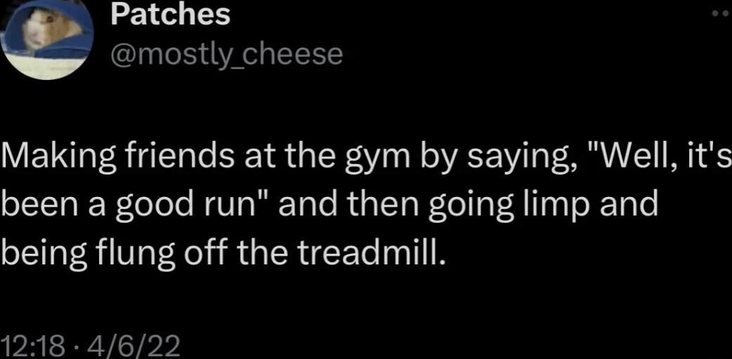 Patches mostly cheese Making friends at the gym by saying Well its been a good run and then going limp and being flung off the treadmill 1218 4622