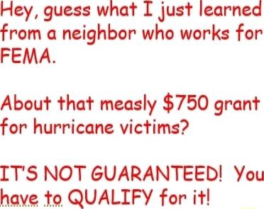 Hey guess what I just learned from a neighbor who works for FEMA About that measly 750 grant for hurricane victims ITS NOT GUARANTEED You have to QUALIFY for it