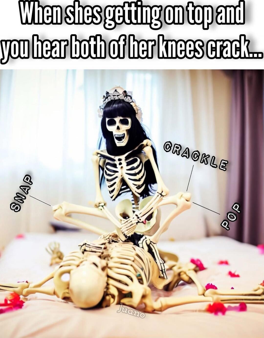 When shes getting on top and you hear both of her knees crack...