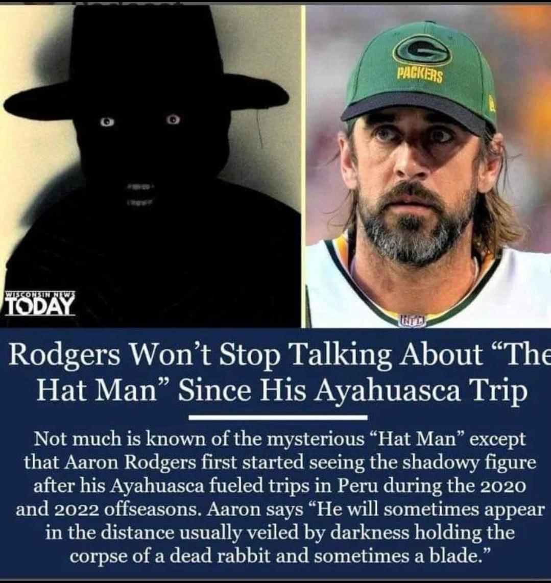 Rodgers Wont Stop Talking About The Hat Man Since His Ayahuasca Trip Not much is known of the mysterious Hat Man except that Aaron Rodgers first started seeing the shadowy figure after his Ayahuasca fueled trips in Peru during the 2020 and 2022 offseasons Aaron says He will sometimes appear in the distance usually veiled by darkness holding the corpse of a dead rabbit and sometimes a blade