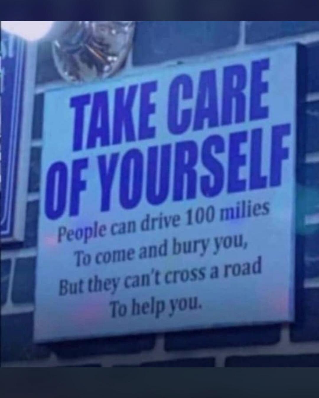 TAKE CARE OF YOURSELF
People can drive 100 miles
To come and bury you,
But they can't cross a road
To help you.