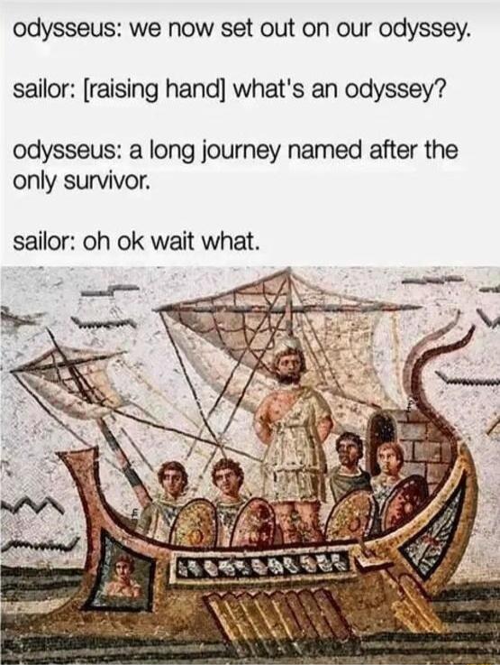 odysseus we now set out on our odyssey sailor raising hand whats an odyssey odysseus a long journey named after the only survivor sailor oh ok wait what