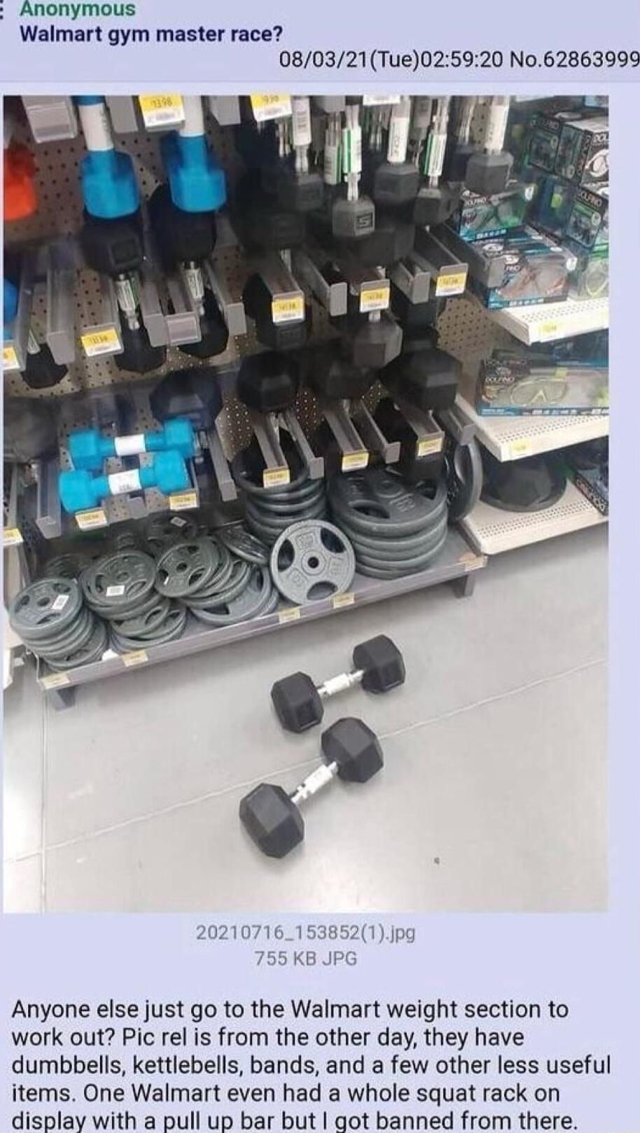 Anonymous Walmart gym master race 080321Tue025920 No 62863999 107161538521 Anyone else just go to the Walmart weight section to work out Pic rel is from the other day they have dumbbells kettlebells bands and a few other less useful items One Walmart even had a whole squat rack on display with a pull up bar but got banned from there