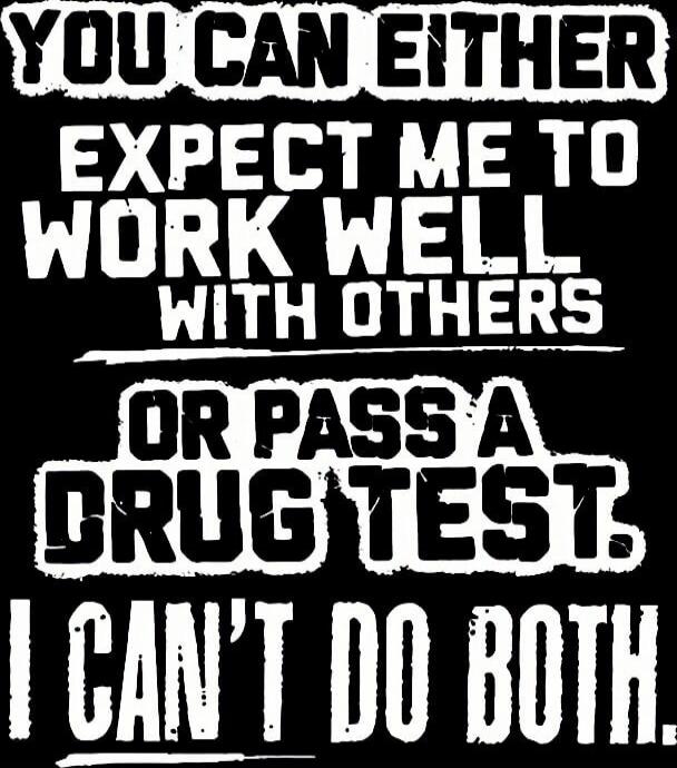 YOU CAN EITHER EXPECT ME TO WORK WELL WITH OTHERS OR PASS A DRUG TEST. I CAN'T DO BOTH.