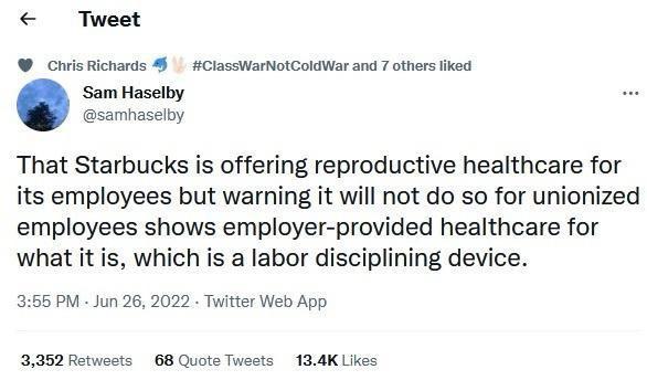Tweet _Civis Richards 4 CiaseWarNolColdWar and 7 others liked Sam Haselby samhaselby That Starbucks is offering reproductive healthcare for its employees but warning it will not do so for unionized employees shows employer provided healthcare for what it is which is a labor disciplining device 3155 PM Jun 26 2022 Twitter Web App 3352 Retwests 68 Quote Twests 134K Likes