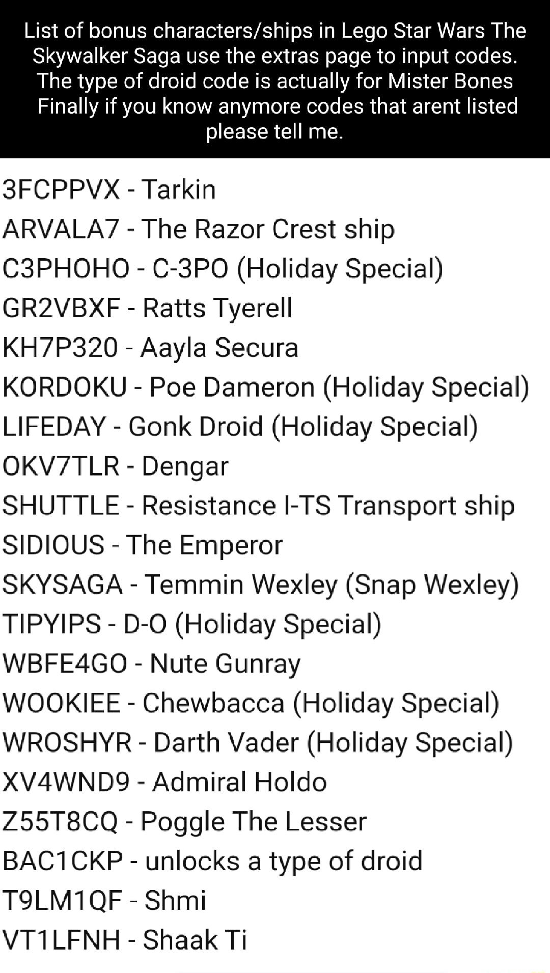 List of bonus charactersships in Lego Star Wars The Skywalker Saga use the extras page to input codes The type of droid code is actually for Mister Bones Finally if you know anymore codes that arent listed please tell me 3FCPPVX Tarkin ARVALAY The Razor Crest ship C3PHOHO C 3PO0 Holiday Special GR2VBXF Ratts Tyerell KH7P320 Aayla Secura KORDOKU Poe Dameron Holiday Special LIFEDAY Gonk Droid Holida