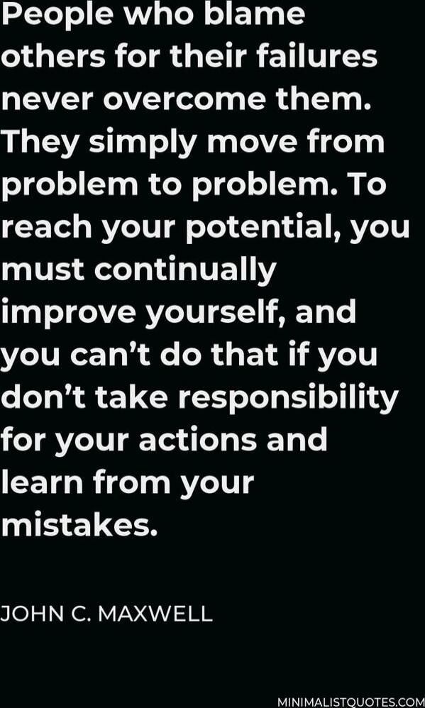People who blame others for their failures never overcome them. They simply move from problem to problem. To reach your potential, you must continually improve yourself, and you can’t do that if you don’t take responsibility for your actions and learn from your mistakes. JOHN C. MAXWELL