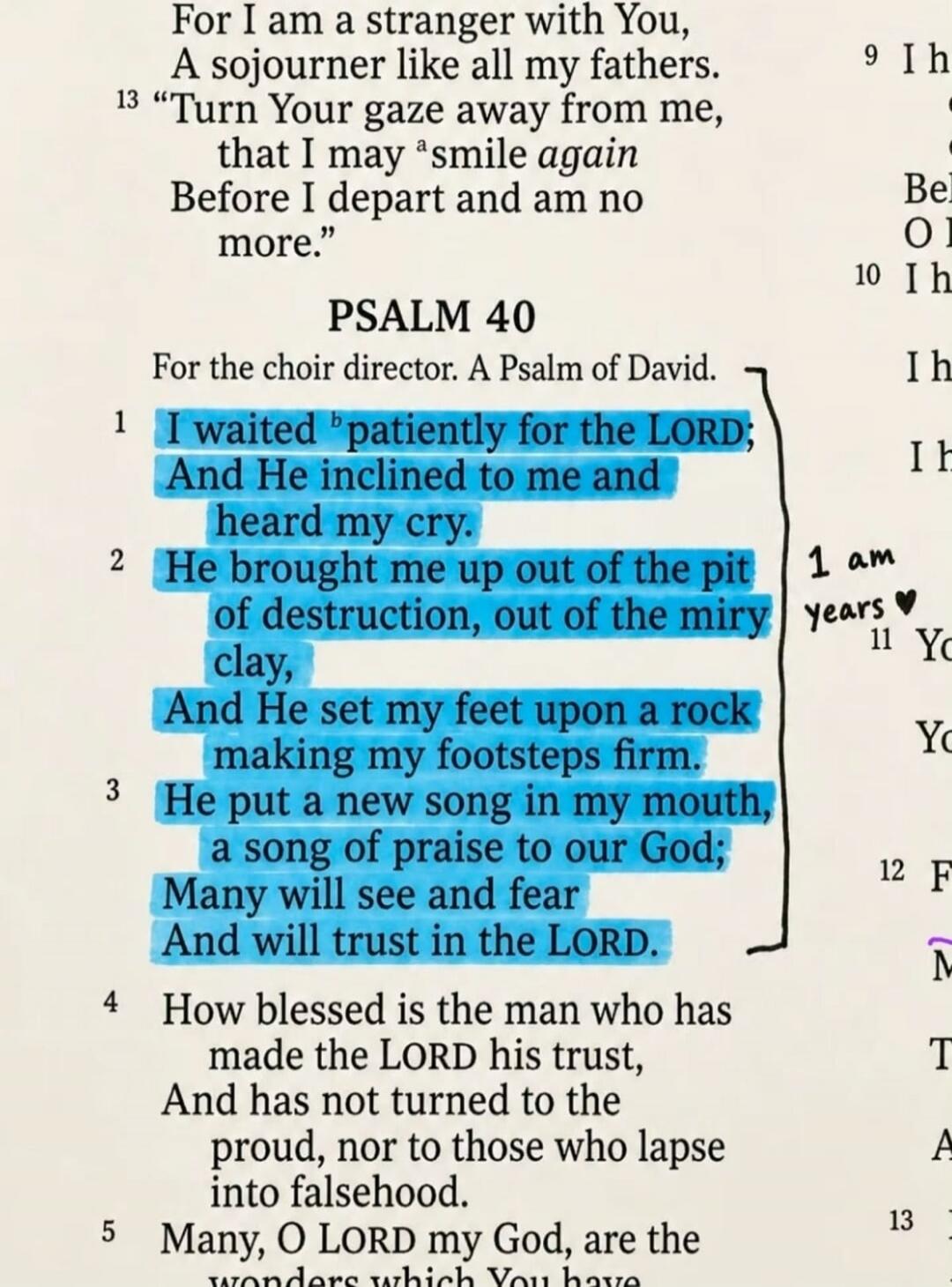 For I am a stranger with You, A sojourner like all my fathers. Turn Your gaze away from me, that I may smile again Before I depart and am no more. PSALM 40 For the choir director. A Psalm of David. I waited patiently for the LORD; And He inclined to me and heard my cry. He brought me up out of the pit of destruction, out of the miry clay, And He se