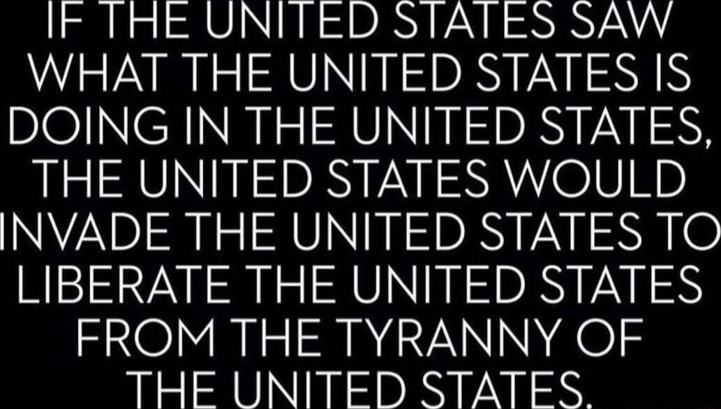 IF THE UNITED STATES SAW WHAT THE UNITED STATES IS DOING IN THE UNITED STATES THE UNITED STATES WOULD INVADE THE UNITED STATES TO LIBERATE THE UNITED STATES FROM THE TYRANNY OF THE UNITED STATES