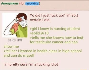 Anonymous ID 85CA2 Yo did just fuck up Im 95 certain did girl know is nursing student solid 910 tells me she knows how to test for testicular cancer and can 38 KB JPG show me tell her learned in health class in high school and can do myself Im pretty sure Im a fucking idiot