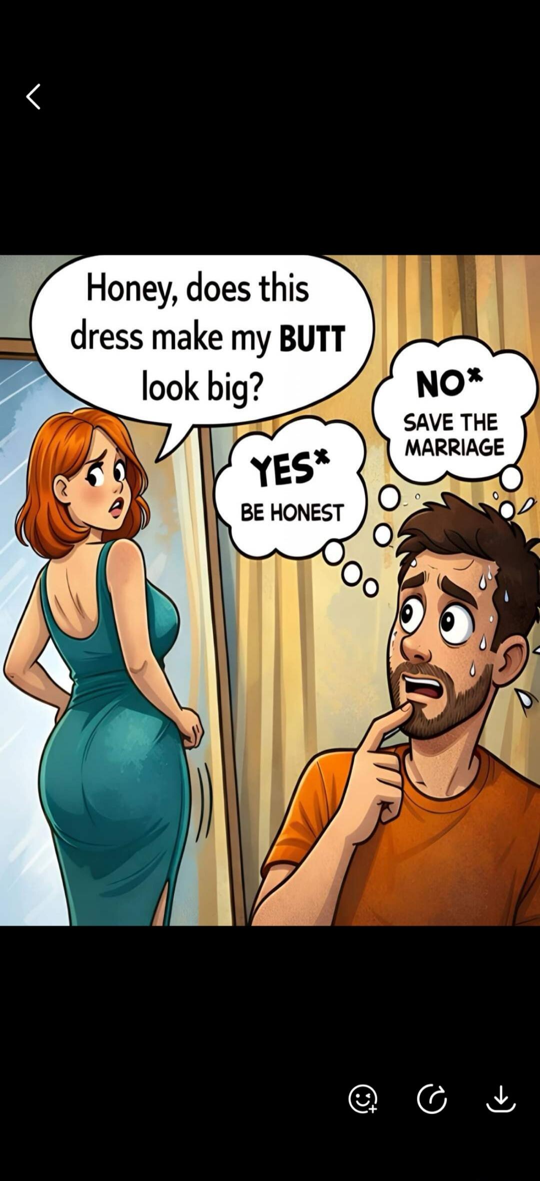 Honey, does this dress make my BUTT look big? YES* BE HONEST NO* SAVE THE MARRIAGE