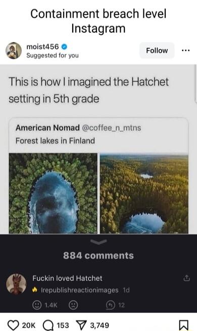 Containment breach level Instagram moistd56 Follow Suggested for you This is how imagined the Hatchet setting in 5th grade American Nomad coffee_n_mtns Forest lakes in Finland 884 comments Fuckin loved Hatchet Q20 1583 Y 3749