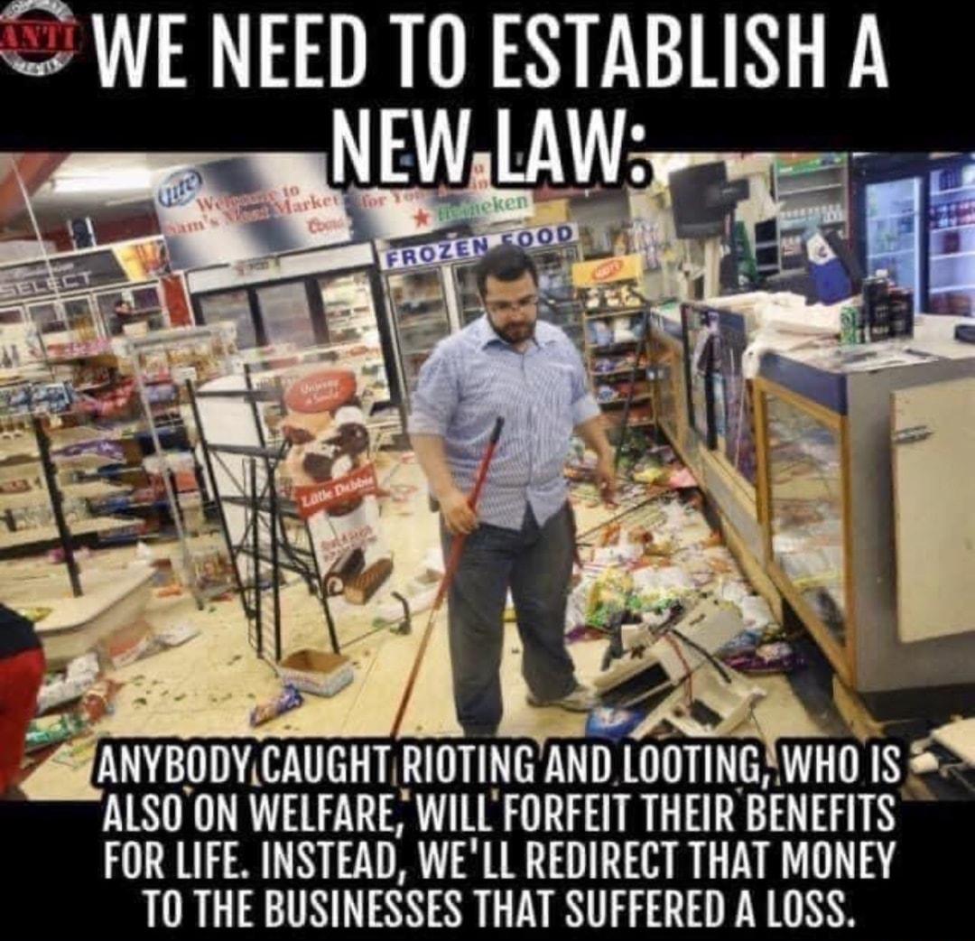 1 he 1 a re 5 LR Ad Tey R 4 fof r AS ANVBODYCAUGHT RIOTING AND LOOTING WHO IS ALSOON WELFARE WILL FORFEIT THEIR BENEFITS FOR LIFE INSTEAD WELL REDIRECT THAT MONEY TO THE BUSINESSES THAT SUFFERED A LOSS