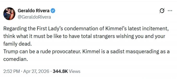 Geraldo Rivera @GeraldoRivera Regarding the First Lady's condemnation of Kimmel's latest incitement, think what it must be like to have total strangers wishing you and your family dead. Trump can be a rude provocateur. Kimmel is a sadist masquerading as a comedian. 2:52 PM · Apr 27, 2026 · 344.8K Views