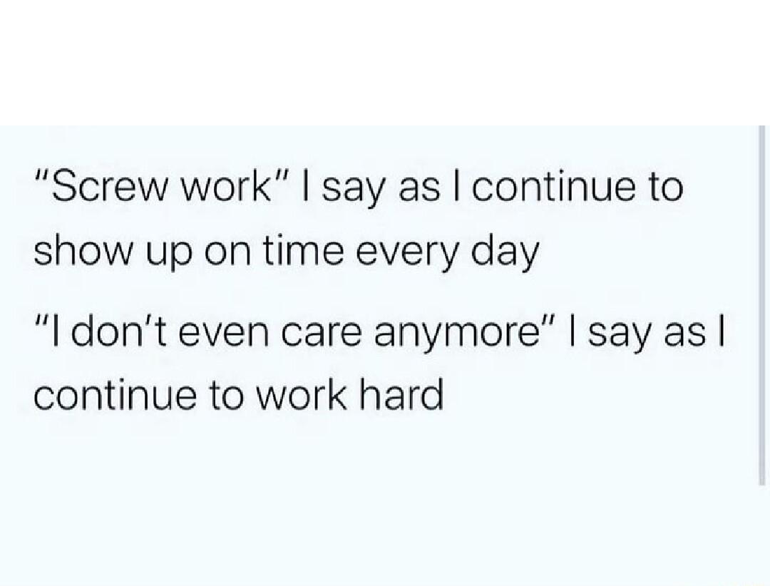Screw work say as continue to show up on time every day l dont even care anymore say as continue to work hard