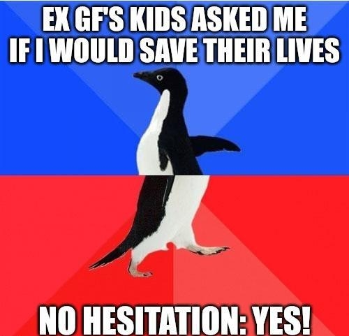 EXGES KIDS ASKED ME IF 1 WOULD SAVE THEIRLIVES A NO HESITATION YES