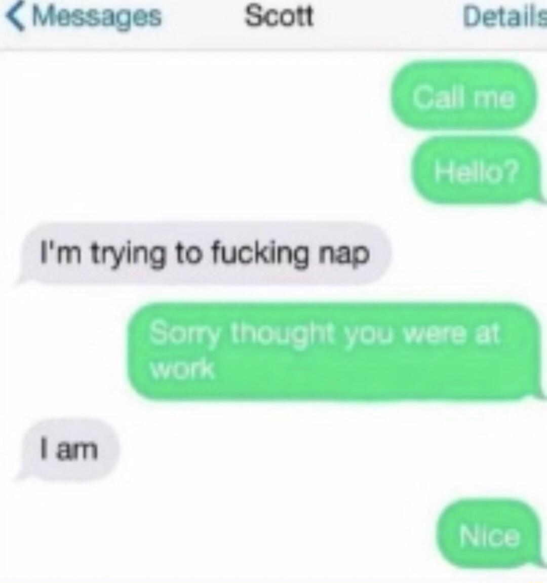 Call me
Hello?
I'm trying to fucking nap
Sorry thought you were at work
I am
Nice