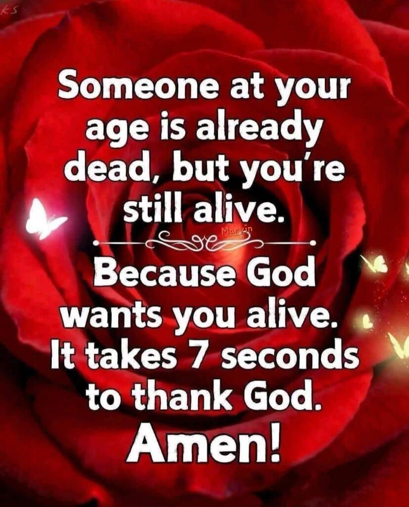 Someone at your age is already dead, but you're still alive. Because God wants you alive. It takes 7 seconds to thank God. Amen!