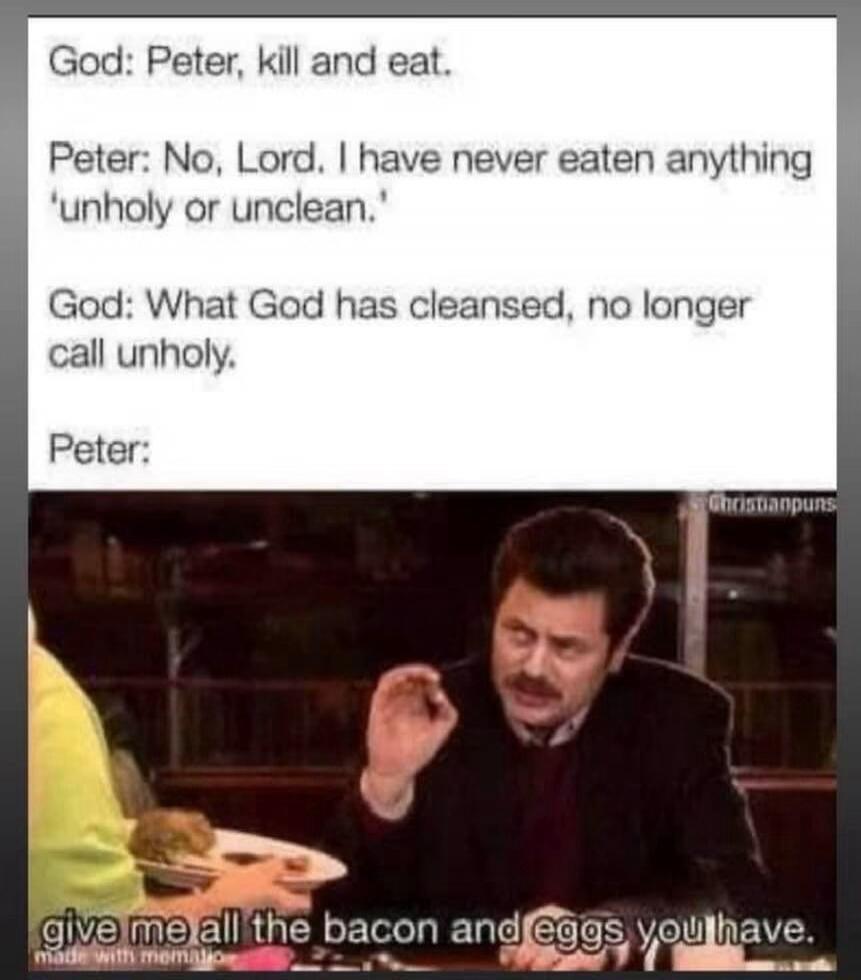 God: Peter, kill and eat. Peter: No, Lord. I have never eaten anything 'unholy or unclean.' God: What God has cleansed, no longer call unholy. Peter: give me all the bacon and eggs you have.