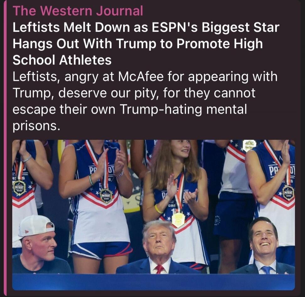 The Western Journal. Leftists Melt Down as ESPN's Biggest Star Hangs Out With Trump to Promote High School Athletes. Leftists, angry at McAfee for appearing with Trump, deserve our pity, for they cannot escape their own Trump-hating mental prisons.