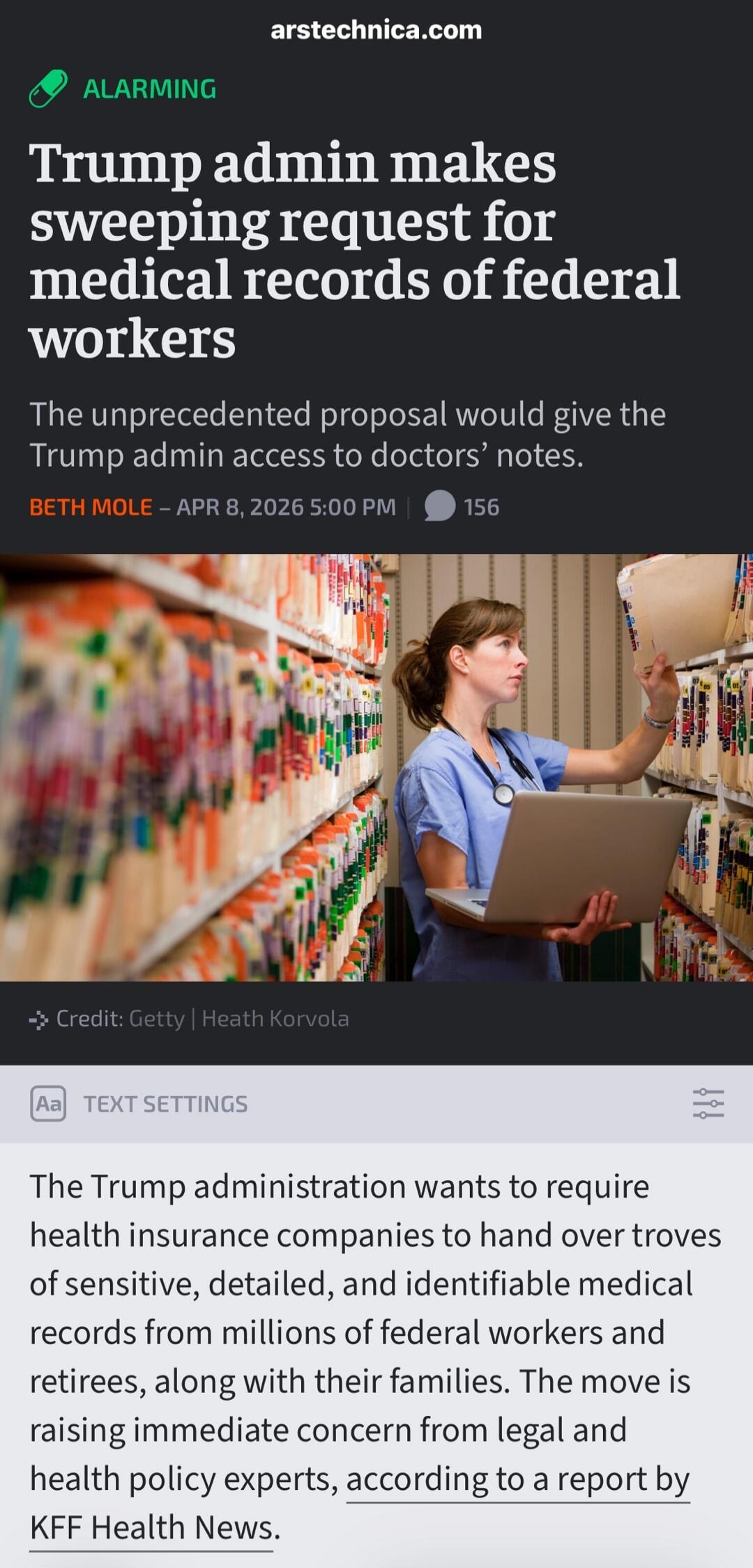 arstechnica.com ALARMING Trump admin makes sweeping request for medical records of federal workers. The unprecedented proposal would give the Trump admin access to doctors' notes. BETH MOLE - APR 8, 2026 5:00 PM | 156 comments. Credit: Getty | Heath Korvola. TEXT SETTINGS. The Trump administration wants to require health insurance companies to hand