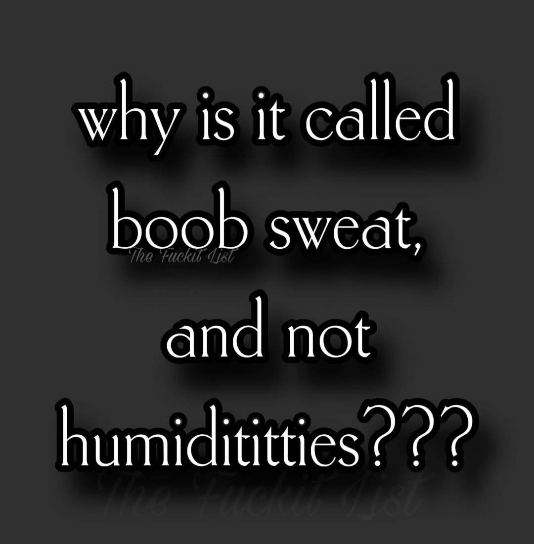 why is it called boob sweat, and not humidititties??? The Fuckit List