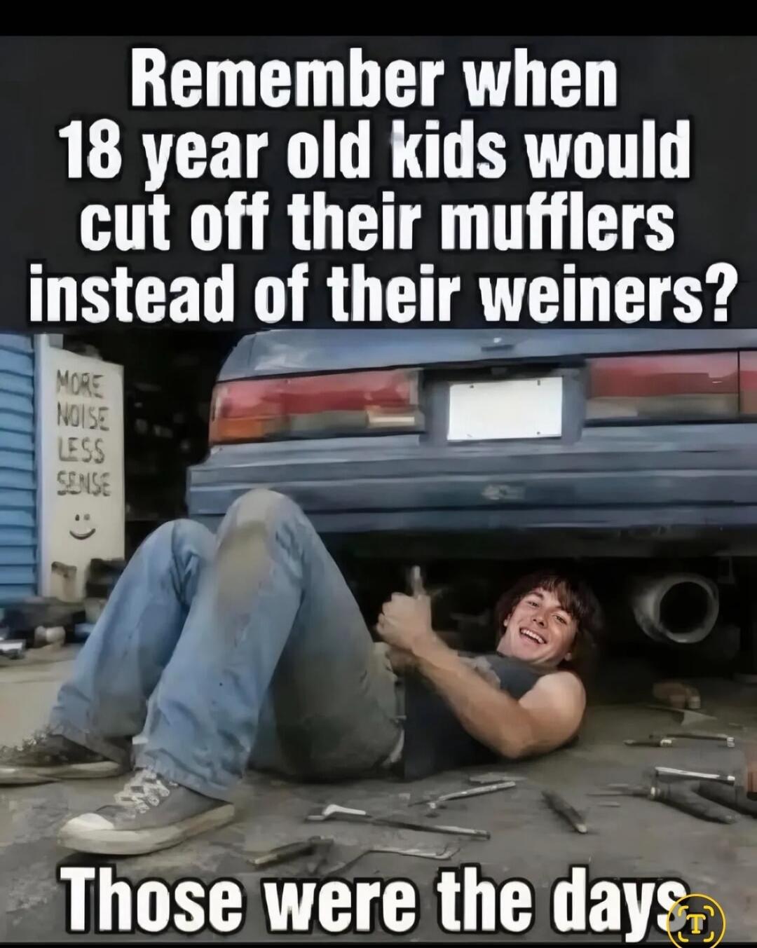 Remember when 18 year old kids would cut off their mufflers instead of their weiners? Those were the days. MORE NOISE LESS SENSE :)