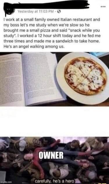 Iwork at a small family owned Italian restaurant and my boss lets me study when were slo 0 he brought me a small pizza and said snack while you study worked a 12 hour shift today and he fed me three times and made me a sandwich to take home OWNER f carefully hes a hero ik