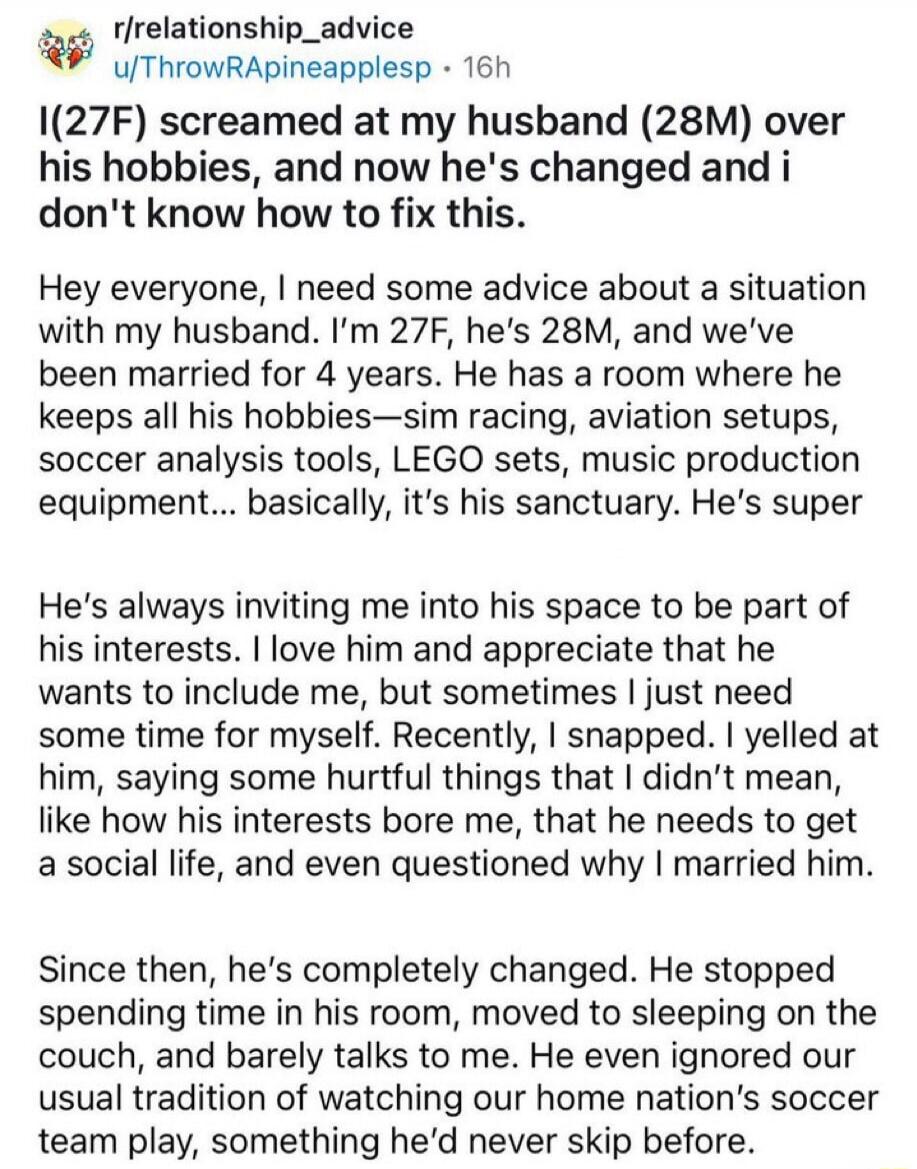 r/relationship_advice
u/ThrowRApineapple sp • 16h
I(27F) screamed at my husband (28M) over his hobbies, and now he's changed and i don't know how to fix this.

Hey everyone, I need some advice about a situation with my husband. I'm 27F, he's 28M, and we've been married for 4 years. He has a room where he keeps all his hobbies—sim racing, aviation s