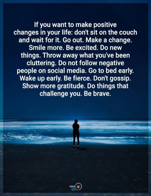 If you want to make positive changes in your life: don't sit on the couch and wait for it. Go out. Make a change. Smile more. Be excited. Do new things. Throw away what you've been cluttering. Do not follow negative people on social media. Go to bed early. Wake up early. Be fierce. Don't gossip. Show more gratitude. Do things that challenge you. Be