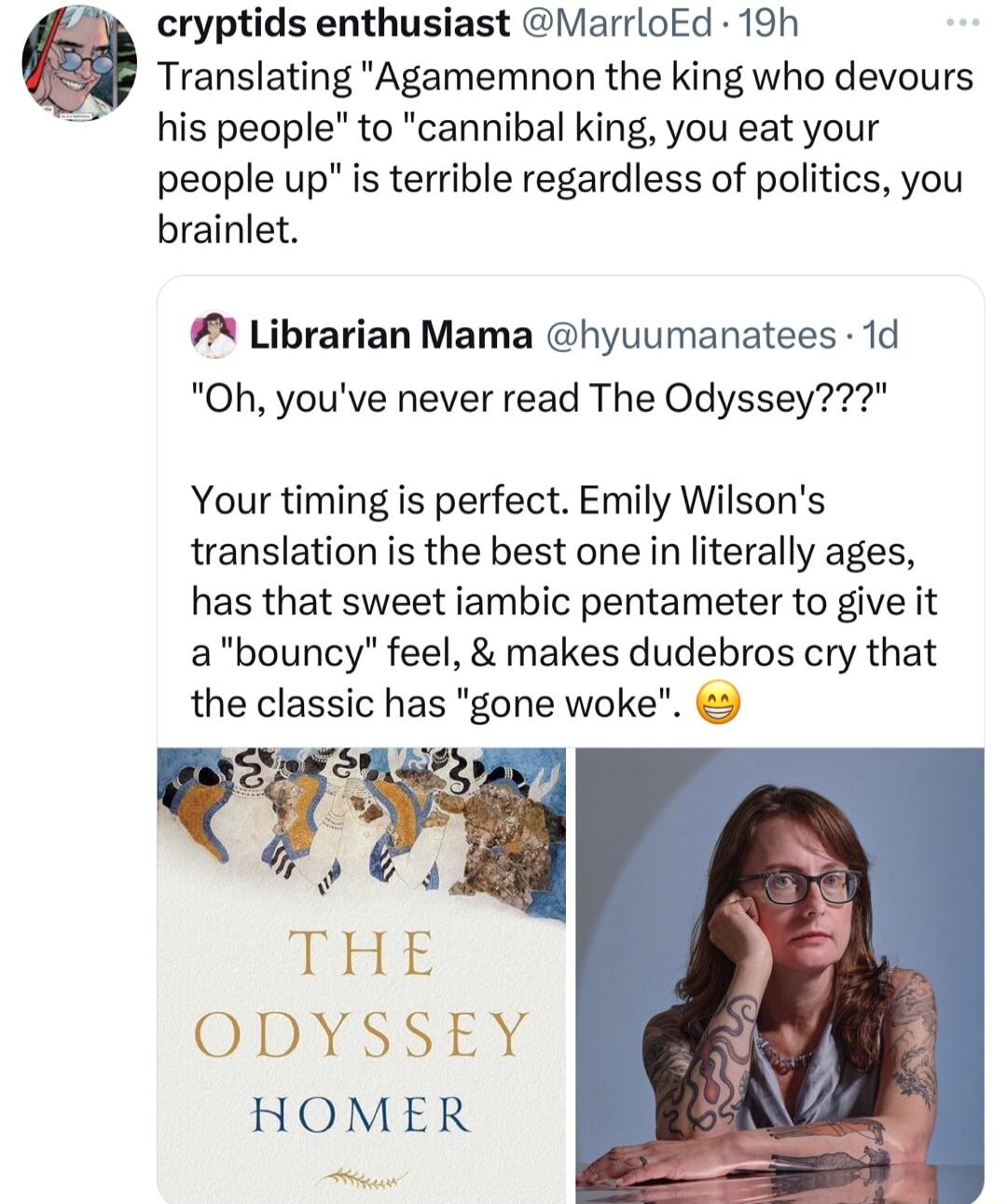 cryptids enthusiast MarrloEd 19h Translating Agamemnon the king who devours his people to cannibal king you eat your people up s terrible regardless of politics you brainlet Librarian Mama hyuumanatees 1d Oh youve never read The Odyssey Your timing is perfect Emily Wilsons translation is the best one in literally ages has that sweet iambic pentameter to give it abouncy feel makes dudebros cry that