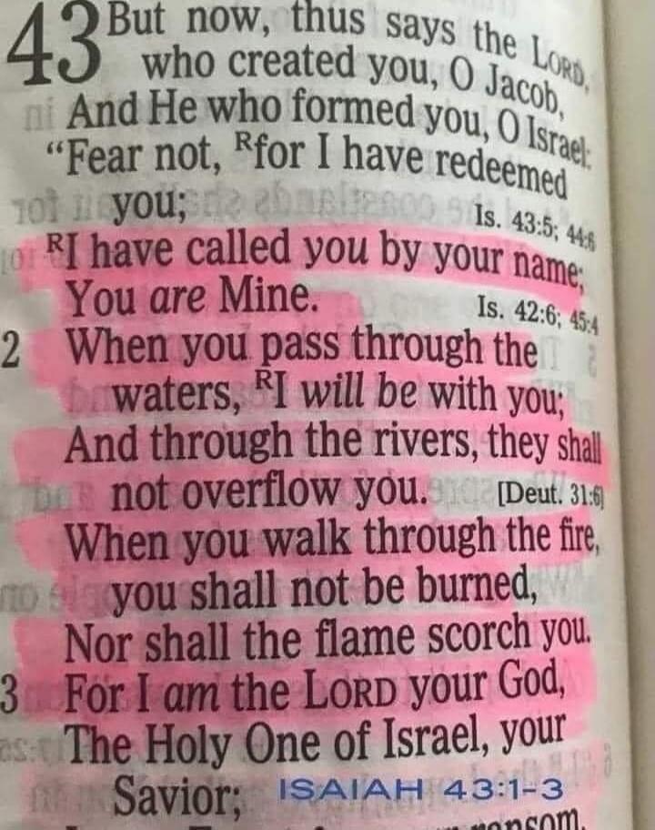 I have called you by your name; You are Mine. When you pass through the waters, I will be with you, And through the rivers, they shall not overflow you. When you walk through the fire, you shall not be burned, Nor shall the flame scorch you. For I am the Lord your God, The Holy One of Israel, your Savior;