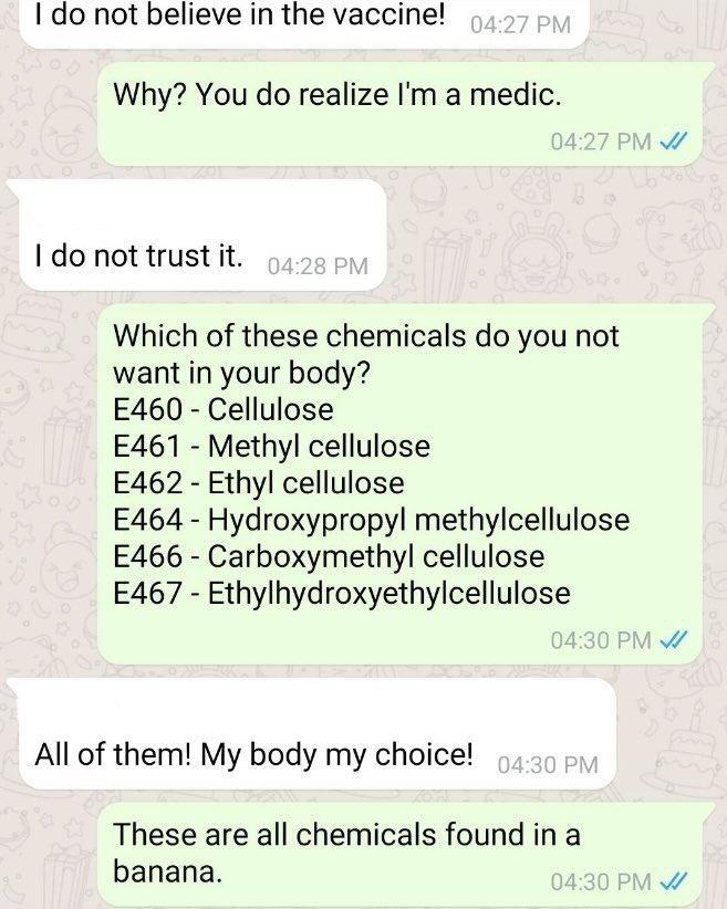 I do not believe in the vaccine Why You do realize Im a medic 1 do not trust it Which of these chemicals do you not want in your body E460 Cellulose E461 Methyl cellulose E462 Ethyl cellulose E464 Hydroxypropyl methylcellulose E466 Carboxymethyl cellulose E467 Ethylhydroxyethylcellulose All of them My body my choice These are all chemicals found in a banana
