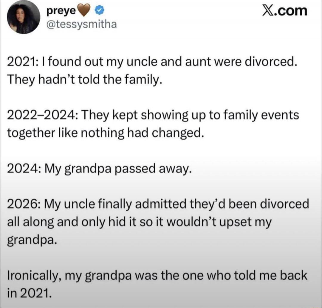 2021: I found out my uncle and aunt were divorced. They hadn't told the family.
2022-2024: They kept showing up to family events together like nothing had changed.
2024: My grandpa passed away.
2026: My uncle finally admitted they'd been divorced all along and only hid it so it wouldn't upset my grandpa.
Ironically, my grandpa was the one who told 