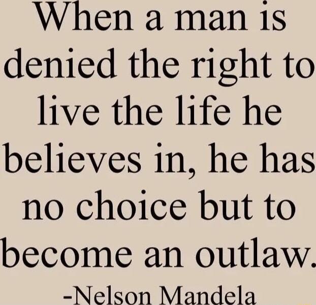 When a man 1s denied the right to live the life he believes in he has no choice but to become an outlaw Nelson Mandela