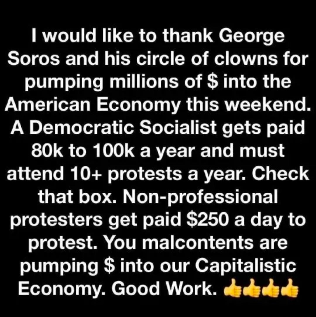 I would like to thank George Soros and his circle of clowns for pumping millions of $ into the American Economy this weekend. A Democratic Socialist gets paid 80k to 100k a year and must attend 10+ protests a year. Check that box. Non-professional protesters get paid $250 a day to protest. You malcontents are pumping $ into our Capitalistic Economy