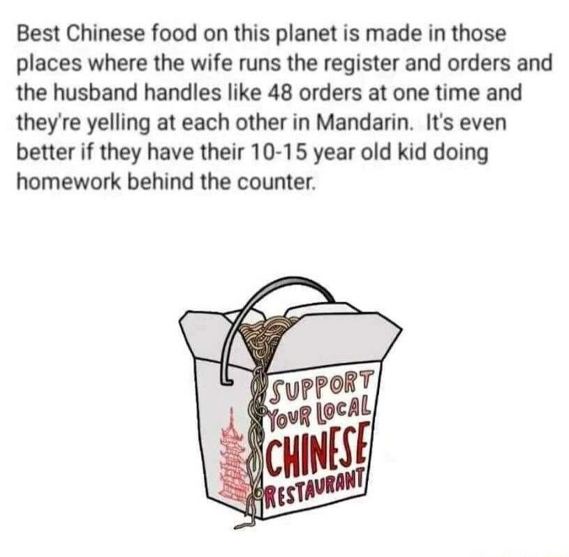 Best Chinese food on this planet is made in those places where the wife runs the register and orders and the husband handles like 48 orders at one time and theyre yelling at each other in Mandarin Its even better if they have their 10 15 year old kid doing homework behind the counter