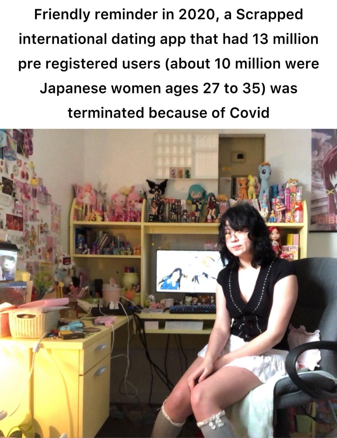 Friendly reminder in 2020 a Scrapped international dating app that had 13 million pre registered users about 10 million were Japanese women ages 27 to 35 was terminated because of Covid