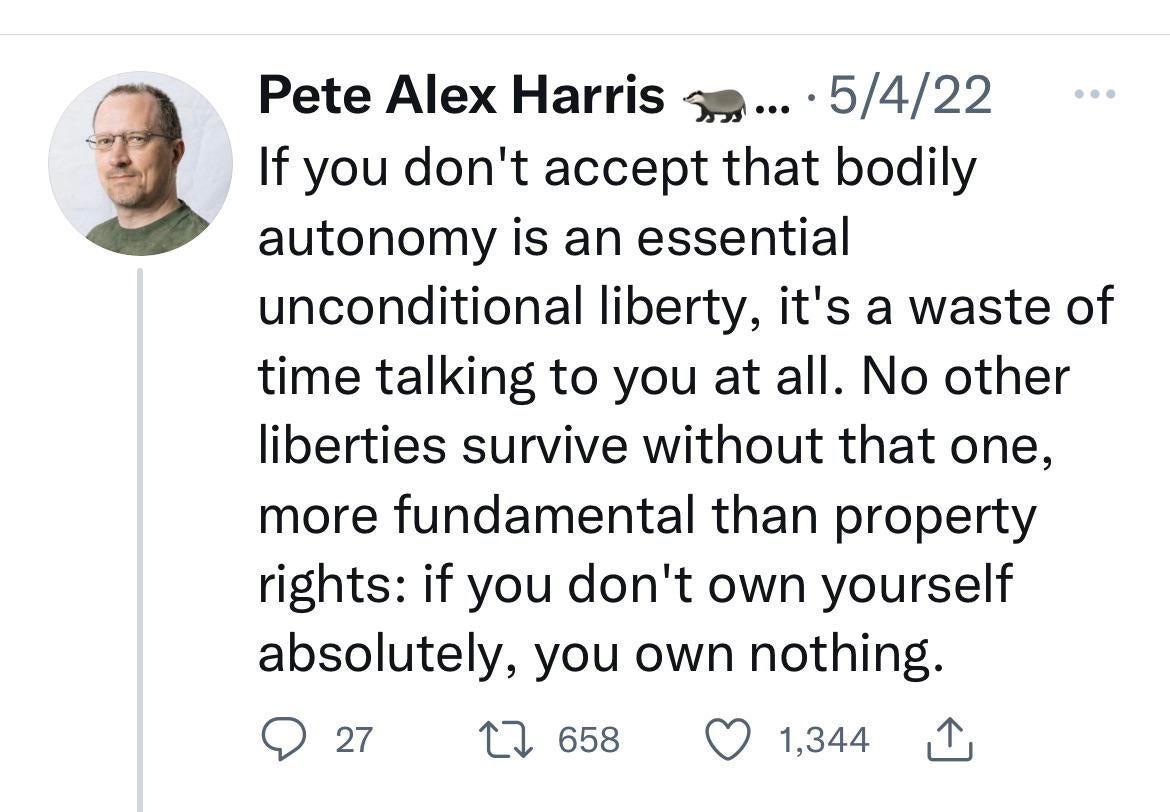 Pete Alex Harris 5s 5422 If you dont accept that bodily autonomy is an essential unconditional liberty its a waste of time talking to you at all No other liberties survive without that one more fundamental than property rights if you dont own yourself absolutely you own nothing Q 27 10 658 Q 1344