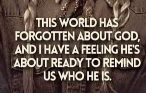 THIS WORLD HAS FORGOTTEN ABOUT GOD, AND I HAVE A FEELING HE'S ABOUT READY TO REMIND US WHO HE IS.
