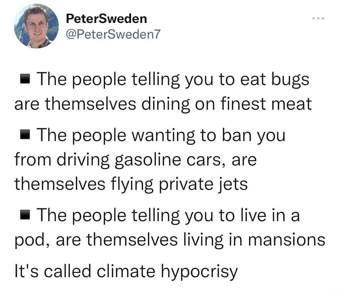 PeterSweden PeterSweden The people telling you to eat bugs are themselves dining on finest meat The people wanting to ban you from driving gasoline cars are themselves flying private jets The people telling you to live in a pod are themselves living in mansions Its called climate hypocrisy